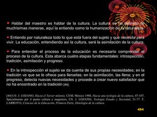 Hablar del maestro es hablar de la cultura. La cultura se ha definido de
muchísimas maneras, aquí la entiendo como la humanización de la naturaleza.
Entiendo por naturaleza todo lo que está fuera del sujeto y que necesita para
vivir. La educación, entendiendo así la cultura, será la asimilación de la cultura.
Para entender el proceso de la educación es necesario comprender el
proceso de la cultura. Esta abarca cuatro etapas fundamentales: introspección,
tradición, asimilación y progreso.
En la introspección el sujeto se da cuenta de sus propias necesidades; en la
tradición ve que se le ofrece para llenarlas; en la asimilación, las llena; y en el
progreso, detecta nuevas necesidades y procede a crear nuevo satisfactor que
no ha encontrado en la tradición [44].
[44] Cfr. J. LOZANO, Hacia el Tercer milenio, CEM, México 1988, Hacia una teología de la cultura, 47-107.
Specialmente per il punto cultura e magistero, Cfr. J. LOZANO, Teología Estado y Sociedad, 51-77. F.
LARROYO, Ciencias de la Educación, Primera Parte, Ontología de la cultura.
484
 