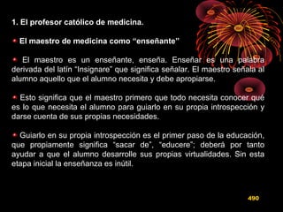1. El profesor católico de medicina.
El maestro de medicina como “enseñante”
El maestro es un enseñante, enseña. Enseñar es una palabra
derivada del latín “Insignare” que significa señalar. El maestro señala al
alumno aquello que el alumno necesita y debe apropiarse.
Esto significa que el maestro primero que todo necesita conocer qué
es lo que necesita el alumno para guiarlo en su propia introspección y
darse cuenta de sus propias necesidades.
Guiarlo en su propia introspección es el primer paso de la educación,
que propiamente significa “sacar de”, “educere”; deberá por tanto
ayudar a que el alumno desarrolle sus propias virtualidades. Sin esta
etapa inicial la enseñanza es inútil.
490
 