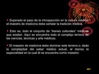 Superado el paso de la introspección en la cultura médica,
el maestro de medicina debe señalar la tradición médica.
Esto es, todo el conjunto de “bienes culturales” médicos
que existen. Aquí se encuentra todo el complejo terreno de
las ciencias, técnicas y arte médicos.
El maestro de medicina debe dominar este terreno o, dada
la complejidad del saber médico actual, al menos la
especialidad en la cual él se encuentra como maestro.
497
 