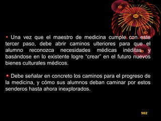 Una vez que el maestro de medicina cumple con este
tercer paso, debe abrir caminos ulteriores para que el
alumno reconozca necesidades médicas inéditas y
basándose en lo existente logre “crear” en el futuro nuevos
bienes culturales médicos.
Debe señalar en concreto los caminos para el progreso de
la medicina, y cómo sus alumnos deban caminar por estos
senderos hasta ahora inexplorados.
502
 