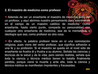2. El maestro de medicina como profesor
Además de ser un enseñante el maestro de medicina debe ser
un profesor, y aquí abrimos nuestro pensamiento para adentrarnos
en el campo de un maestro católico de medicina. Como
enseñante, hasta cierto punto, comparte su personalidad con
cualquier otro enseñante de medicina, sea de la mentalidad, o
ideología que sea; como profesor es otra cosa.
En efecto, la palabra profesor tiene en sí una connotación
religiosa, pues viene del verbo profesar, que significa adhesión a
una fe y su profesión. Si el maestro se queda en el nivel sólo de
enseñante se frustra él y frustra a su alumno. Señala las ciencias y
técnicas de la salud y de la vida; pero siendo realista, señala que
toda la ciencia y técnica médica tienen la batalla finalmente
perdida, porque viene la muerte y ante ella, toda la ciencia y
técnica médica se manifiestan impotentes y fracasadas.
504
 