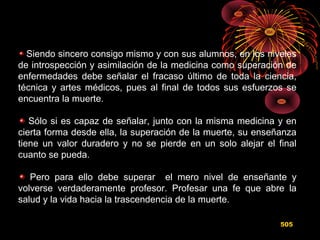 Siendo sincero consigo mismo y con sus alumnos, en los niveles
de introspección y asimilación de la medicina como superación de
enfermedades debe señalar el fracaso último de toda la ciencia,
técnica y artes médicos, pues al final de todos sus esfuerzos se
encuentra la muerte.
Sólo si es capaz de señalar, junto con la misma medicina y en
cierta forma desde ella, la superación de la muerte, su enseñanza
tiene un valor duradero y no se pierde en un solo alejar el final
cuanto se pueda.
Pero para ello debe superar el mero nivel de enseñante y
volverse verdaderamente profesor. Profesar una fe que abre la
salud y la vida hacia la trascendencia de la muerte.
505
 