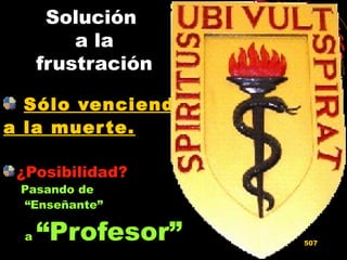Solución
a la
frustración
Sólo venciendoSólo venciendo
a la muerte.a la muerte.
¿Posibilidad?
Pasando de
“Enseñante”
a “Profesor” 507
 