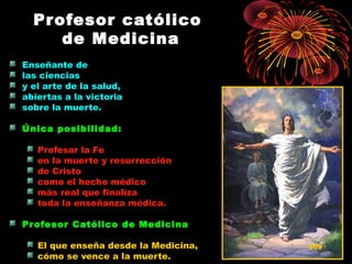 Profesor católicoProfesor católico
de Medicinade Medicina
Enseñante de
las ciencias
y el arte de la salud,
abiertas a la victoria
sobre la muerte.
Única posibilidad:Única posibilidad:
Profesar la Fe
en la muerte y resurrección
de Cristo
como el hecho médico
más real que finaliza
toda la enseñanza médica.
Profesor Católico de MedicinaProfesor Católico de Medicina
El que enseña desde la Medicina,
cómo se vence a la muerte.
509
 