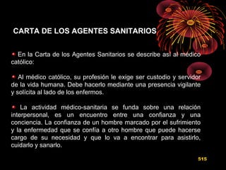 CARTA DE LOS AGENTES SANITARIOS
En la Carta de los Agentes Sanitarios se describe así al médico
católico:
Al médico católico, su profesión le exige ser custodio y servidor
de la vida humana. Debe hacerlo mediante una presencia vigilante
y solícita al lado de los enfermos.
La actividad médico-sanitaria se funda sobre una relación
interpersonal, es un encuentro entre una confianza y una
conciencia. La confianza de un hombre marcado por el sufrimiento
y la enfermedad que se confía a otro hombre que puede hacerse
cargo de su necesidad y que lo va a encontrar para asistirlo,
cuidarlo y sanarlo.
515
 