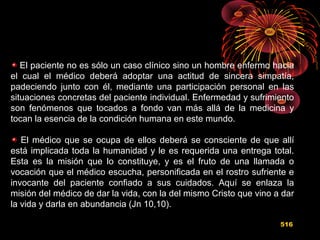 El paciente no es sólo un caso clínico sino un hombre enfermo hacia
el cual el médico deberá adoptar una actitud de sincera simpatía,
padeciendo junto con él, mediante una participación personal en las
situaciones concretas del paciente individual. Enfermedad y sufrimiento
son fenómenos que tocados a fondo van más allá de la medicina y
tocan la esencia de la condición humana en este mundo.
El médico que se ocupa de ellos deberá se consciente de que allí
está implicada toda la humanidad y le es requerida una entrega total.
Esta es la misión que lo constituye, y es el fruto de una llamada o
vocación que el médico escucha, personificada en el rostro sufriente e
invocante del paciente confiado a sus cuidados. Aquí se enlaza la
misión del médico de dar la vida, con la del mismo Cristo que vino a dar
la vida y darla en abundancia (Jn 10,10).
516
 