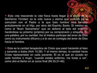 Esta vida trasciende la vida física hasta llegar a la altura de la
Santísima Trinidad: es la vida nueva y eterna que consiste en la
comunión con el Padre a la que todo hombre está llamado
gratuitamente en el Hijo, por obra del Espíritu Santo. El médico es
como el “Buen Samaritano” que se detiene al lado del enfermo
haciéndose su próximo (prójimo) por su comprensión y simpatía, en
una palabra, por su caridad. Así el médico participa del amor de Dios
como su instrumento difusivo y a la vez se contagia del amor de Dios
hacia el hombre.
Esta es la caridad terapéutica de Cristo que pasó haciendo el bien
y sanando a todos (Hch 10,38). Y al mismo tiempo, la caridad hacia
Cristo representado en cada paciente. El es el que es curado en
cada hombre o mujer, “cuando estaba enfermo, me fuiste a ver”,
como dirá el Señor en el Juicio final (Mt 25,31-40).
517
 