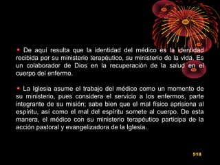 De aquí resulta que la identidad del médico es la identidad
recibida por su ministerio terapéutico, su ministerio de la vida. Es
un colaborador de Dios en la recuperación de la salud en el
cuerpo del enfermo.
La Iglesia asume el trabajo del médico como un momento de
su ministerio, pues considera el servicio a los enfermos, parte
integrante de su misión; sabe bien que el mal físico aprisiona al
espíritu, así como el mal del espíritu somete al cuerpo. De esta
manera, el médico con su ministerio terapéutico participa de la
acción pastoral y evangelizadora de la Iglesia.
518
 