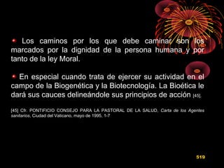 Los caminos por los que debe caminar son los
marcados por la dignidad de la persona humana y por
tanto de la ley Moral.
En especial cuando trata de ejercer su actividad en el
campo de la Biogenética y la Biotecnología. La Bioética le
dará sus cauces delineándole sus principios de acción [45].
[45] Cfr. PONTIFICIO CONSEJO PARA LA PASTORAL DE LA SALUD, Carta de los Agentes
sanitarios, Ciudad del Vaticano, mayo de 1995, 1-7
519
 