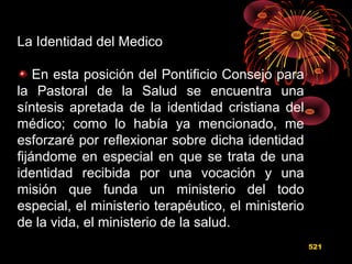 La Identidad del Medico
En esta posición del Pontificio Consejo para
la Pastoral de la Salud se encuentra una
síntesis apretada de la identidad cristiana del
médico; como lo había ya mencionado, me
esforzaré por reflexionar sobre dicha identidad
fijándome en especial en que se trata de una
identidad recibida por una vocación y una
misión que funda un ministerio del todo
especial, el ministerio terapéutico, el ministerio
de la vida, el ministerio de la salud.
521
 