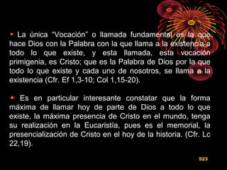 La única “Vocación” o llamada fundamental es la que
hace Dios con la Palabra con la que llama a la existencia a
todo lo que existe, y esta llamada, esta vocación
primigenia, es Cristo; que es la Palabra de Dios por la que
todo lo que existe y cada uno de nosotros, se llama a la
existencia (Cfr. Ef 1,3-10; Col 1,15-20).
Es en particular interesante constatar que la forma
máxima de llamar hoy de parte de Dios a todo lo que
existe, la máxima presencia de Cristo en el mundo, tenga
su realización en la Eucaristía, pues es el memorial, la
presencialización de Cristo en el hoy de la historia. (Cfr. Lc
22,19).
523
 