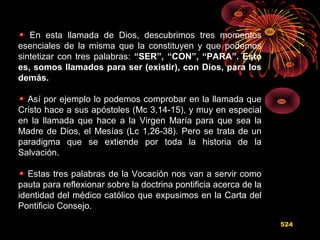 En esta llamada de Dios, descubrimos tres momentos
esenciales de la misma que la constituyen y que podemos
sintetizar con tres palabras: “SER”, “CON”, “PARA”. Esto
es, somos llamados para ser (existir), con Dios, para los
demás.
Así por ejemplo lo podemos comprobar en la llamada que
Cristo hace a sus apóstoles (Mc 3,14-15), y muy en especial
en la llamada que hace a la Virgen María para que sea la
Madre de Dios, el Mesías (Lc 1,26-38). Pero se trata de un
paradigma que se extiende por toda la historia de la
Salvación.
Estas tres palabras de la Vocación nos van a servir como
pauta para reflexionar sobre la doctrina pontificia acerca de la
identidad del médico católico que expusimos en la Carta del
Pontificio Consejo.
524
 