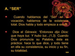 A. “SER”
Cuando hablamos del “Ser” en la
vocación, hablamos de la existencia
total. Dios habla y todo empieza a existir.
Dice el Génesis: “Entonces dijo Dios:
que haya luz. Y hubo luz...(1,3). Cuando
Dios pronuncia su Palabra, ésta es
práctica: hace lo que dice, y todo tiene
en ella su consistencia, su inicio y su fin,
su totalidad. 529
 