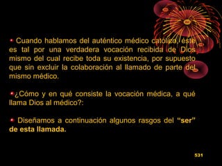 Cuando hablamos del auténtico médico católico, éste
es tal por una verdadera vocación recibida de Dios
mismo del cual recibe toda su existencia, por supuesto
que sin excluir la colaboración al llamado de parte del
mismo médico.
¿Cómo y en qué consiste la vocación médica, a qué
llama Dios al médico?:
Diseñamos a continuación algunos rasgos del “ser”
de esta llamada.
531
 