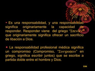 Es una responsabilidad, y una responsabilidad
significa originariamente la capacidad de
responder. Responder viene del griego “Σπενδεν”
que originariamente significa ofrecer un sacrificio
de libación a Dios.
La responsabilidad profesional médica significa
un compromiso (Compromiso, “Συνγραφειν” en
griego, significa escribir juntos) que se escribe a
partida doble entre el hombre y Dios.
536
 