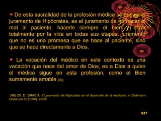 De esta sacralidad de la profesión médica se origina el
juramento de Hipócrates, es el juramento de no hacer el
mal al paciente, hacerle siempre el bien y estar
totalmente por la vida en todas sus etapas, juramento
que no es una promesa que se hace al paciente, sino
que se hace directamente a Dios.
La vocación del médico en este contexto es una
vocación que nace del amor de Dios, es a Dios a quien
el médico sigue en esta profesión, como el Bien
sumamente amable [46].
[46] Cfr. D. GRACIA, El juramento de Hipócrates en el desarrollo de la medicina, in Dolentium
Hominum 31 (1996), 22-28.
537
 
