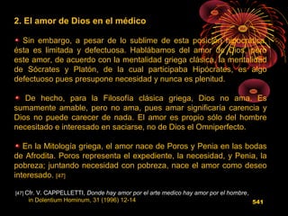 2. El amor de Dios en el médico
Sin embargo, a pesar de lo sublime de esta posición hipocrática,
ésta es limitada y defectuosa. Hablábamos del amor de Dios, pero
este amor, de acuerdo con la mentalidad griega clásica, la mentalidad
de Sócrates y Platón, de la cual participaba Hipócrates, es algo
defectuoso pues presupone necesidad y nunca es plenitud.
De hecho, para la Filosofía clásica griega, Dios no ama. Es
sumamente amable, pero no ama, pues amar significaría carencia y
Dios no puede carecer de nada. El amor es propio sólo del hombre
necesitado e interesado en saciarse, no de Dios el Omniperfecto.
En la Mitología griega, el amor nace de Poros y Penia en las bodas
de Afrodita. Poros representa el expediente, la necesidad, y Penia, la
pobreza; juntando necesidad con pobreza, nace el amor como deseo
interesado. [47]
[47] Cfr. V. CAPPELLETTI, Donde hay amor por el arte medico hay amor por el hombre,
in Dolentium Hominum, 31 (1996) 12-14 541
 