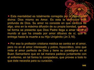Esta mentalidad es totalmente corregida por la Revelación
divina: Dios mismo es Amor. Es esta la definición más
profunda de Dios. Su amor no consiste en que carezca de
algo, sino en la máxima difusión de su propia bondad, que en
tal forma se presenta que Dios Padre llega a amar tanto al
mundo al que ha creado por amor difusivo de sí, que le
entrega hasta la muerte a su Hijo Unigénito (Jn 3,16).
Por eso la profesión cristiana médica se centra en el amor,
pero no en el amor interesado y pobre, hipocrático, sino que
imita al amor perfecto de Dios y tiene su paradigma en el
Buen Samaritano que en tal manera padece juntamente con
el enfermo, en tal forma lo compadece, que provee a todo lo
que éste necesita para su curación.
542
 