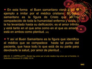 En esta forma el Buen samaritano viene a ser el
ejemplo a imitar por el médico cristiano. El Buen
samaritano es la figura de Cristo que se ha
compadecido de toda la humanidad enferma y caída, y
la ha levantado hasta su deificación; es el amor infinito
y está tanto en el que ama como en el que es amado,
está en ambos como plenitud. [48]
Y así el Buen Samaritano es la figura que identifica
al médico que se compadece hasta tal punto del
paciente, que hace todo lo que está de su parte para
devolverle la salud, por amor de plenitud .
[48] Cfr. V. CAPPELLETTI, Donde hay amor por el arte medico hay amor por el hombre, in
Dolentium Hominum 31 (1996) 12-14
543
 