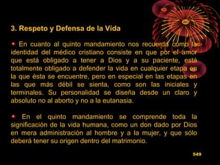 3. Respeto y Defensa de la Vida
En cuanto al quinto mandamiento nos recuerda cómo la
identidad del médico cristiano consiste en que por el amor
que está obligado a tener a Dios y a su paciente, está
totalmente obligado a defender la vida en cualquier etapa en
la que ésta se encuentre, pero en especial en las etapas en
las que más débil se sienta, como son las iniciales y
terminales. Su personalidad se diseña desde un claro y
absoluto no al aborto y no a la eutanasia.
En el quinto mandamiento se comprende toda la
significación de la vida humana, como un don dado por Dios
en mera administración al hombre y a la mujer, y que sólo
deberá tener su origen dentro del matrimonio.
549
 