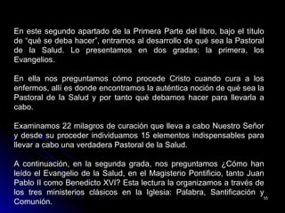 5555
En este segundo apartado de la Primera Parte del libro, bajo el título
de “qué se deba hacer”, entramos al desarrollo de qué sea la Pastoral
de la Salud. Lo presentamos en dos gradas: la primera, los
Evangelios.
En ella nos preguntamos cómo procede Cristo cuando cura a los
enfermos, allí es donde encontramos la auténtica noción de qué sea la
Pastoral de la Salud y por tanto qué debamos hacer para llevarla a
cabo.
Examinamos 22 milagros de curación que lleva a cabo Nuestro Señor
y desde su proceder individuamos 15 elementos indispensables para
llevar a cabo una verdadera Pastoral de la Salud.
A continuación, en la segunda grada, nos preguntamos ¿Cómo han
leído el Evangelio de la Salud, en el Magisterio Pontificio, tanto Juan
Pablo II como Benedicto XVI? Esta lectura la organizamos a través de
los tres ministerios clásicos en la Iglesia: Palabra, Santificación y
Comunión.
 