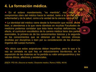 4. La formación médica.
En el octavo mandamiento, “no mentirás”, nos habla del
compromiso claro del médico hacia la verdad, tanto a la verdad de la
enfermedad y de la salud, como a la verdad de la ciencia médica [50].
La identidad del médico viene desde la formación que recibe, ahora
bien, si atendemos a la que viene dándose en muchas Facultades de
medicina podemos constatar que ésta tiene muchas deficiencias, en
efecto, el curriculum escolástico de la carrera médica tiene dos partes
esenciales, la primera es de los conocimientos básicos y la segunda
de los conocimientos que se obtienen por las ciencias clínicas
divididas por disciplinas o bien por su consideración de los diversos
órganos del cuerpo humano.
Es obvio que estas asignaturas deban impartirse, pero lo que a la
vez se constata es que hay un reduccionismo bio-técnico; en la
exposición de las materias se ha perdido su valor antropocéntrico y los
valores éticos, afectivos y existenciales.
[50]Cfr. PIO XII, Discorsi ai medici, Orizzonte medico, Roma (1959), 46-54.
553
 
