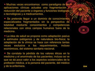 Muchas veces encontramos como paradigma de las
aplicaciones clínicas actuales una fragmentación y
reducción del paciente a órganos y funciones biológicas
o tecnológicas y a medicamentos.
Se pretende llegar a un dominio de conocimientos
especializados fragmentados sin la perspectiva de
totalidad mediante conocimientos y competencias
relacionales con otros campos humanos fuera de la
medicina.
La idea de salud se propone como adaptación pasiva
a estímulos patógenos y de naturaleza bio-física; la
adaptación de la clínica se hace con referencia tantas
veces exclusiva a los requerimientos, incluso
económicos, del sistema sanitario nacional.
Se constata la pérdida de los valores éticos en la
medicina y el anonimato de los pacientes; incluso se ve
que se da poco valor a los aspectos existenciales de la
profesión médica, a la persona del paciente, del médico
y de la enfermera. 554
 