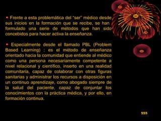Frente a esta problemática del “ser” médico desde
sus inicios en la formación que se recibe, se han
formulado una serie de métodos que han sido
concebidos para hacer activa la enseñanza.
Especialmente desde el llamado PBL (Problem
Based Learning) : es el método de enseñanza
orientado hacia la comunidad que entiende al médico
como una persona necesariamente competente a
nivel relacional y científico, inserto en una realidad
comunitaria, capaz de colaborar con otras figuras
sanitarias y administrar los recursos a disposición en
un continuo aprendizaje, como abogado siempre de
la salud del paciente, capaz de conjuntar los
conocimientos con la práctica médica, y por ello, en
formación continua.
555
 
