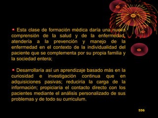 Esta clase de formación médica daría una nueva
comprensión de la salud y de la enfermedad,
atendería a la prevención y manejo de la
enfermedad en el contexto de la individualidad del
paciente que se complementa por su propia familia y
la sociedad entera;
Desarrollaría así un aprendizaje basado más en la
curiosidad e investigación continua que en
adquisiciones pasivas; reduciría la carga de la
información; propiciaría el contacto directo con los
pacientes mediante el análisis personalizado de sus
problemas y de todo su curriculum.
556
 