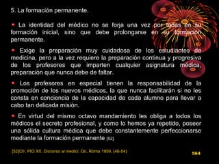 5. La formación permanente.
La identidad del médico no se forja una vez por todas en su
formación inicial, sino que debe prolongarse en su formación
permanente.
Exige la preparación muy cuidadosa de los estudiantes de
medicina, pero a la vez requiere la preparación continua y progresiva
de los profesores que imparten cualquier asignatura médica,
preparación que nunca debe de faltar.
Los profesores en especial tienen la responsabilidad de la
promoción de los nuevos médicos, la que nunca facilitarán si no les
consta en conciencia de la capacidad de cada alumno para llevar a
cabo tan delicada misión.
En virtud del mismo octavo mandamiento les obliga a todos los
médicos el secreto profesional, y como lo hemos ya repetido, poseer
una sólida cultura médica que debe constantemente perfeccionarse
mediante la formación permanente [52].
[52]Cfr. PIO XII, Discorso ai medici, On, Roma 1959, (46-54)
564
 