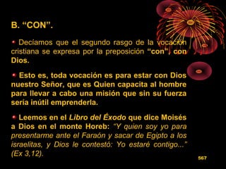 B. “CON”.
Decíamos que el segundo rasgo de la vocación
cristiana se expresa por la preposición “con”, con
Dios.
Esto es, toda vocación es para estar con Dios
nuestro Señor, que es Quien capacita al hombre
para llevar a cabo una misión que sin su fuerza
sería inútil emprenderla.
Leemos en el Libro del Éxodo que dice Moisés
a Dios en el monte Horeb: “Y quien soy yo para
presentarme ante el Faraón y sacar de Egipto a los
israelitas, y Dios le contestó: Yo estaré contigo...”
(Ex 3,12). 567
 