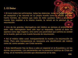 2. El Dolor
El tomó todos los sufrimientos, todas las dolencias, todas las enfermedades,
sin excepción y las resumió en su propia muerte como la muerte del Dios
hecho hombre, de manera que nada de dolor quedase fuera; y desde su
muerte hizo explotar a la misma muerte, la venció en la plenitud de su
resurrección.
Uno de los grandes interrogativos del médico es siempre el problema del
dolor, esta interrogación tiene sólo aquí su respuesta, cuando el dolor no
aparece como algo negativo, sino como una positividad que culmina es verdad
en la muerte, pero en una muerte fecunda de resurrección.
Así el médico debe curar, transparentando la muerte y la resurrección de
Cristo. Para esta transparencia es necesaria una identificación del médico
como tal, como sanador, con Cristo sanante.
Esta identificación hoy se lleva a cabo en especial en la Eucaristía y en los
demás sacramentos. Los sacramentos son la presencia histórica de Cristo en
el hoy, en el momento concreto que atravesamos en la vida.
572
 