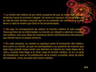 La misión del médico es por tanto ocuparse de que se tenga esta tensión
dinámica hacia la armonía integral, tal como se requiere en cada etapa de
la vida de este hombre concreto que es su paciente, de manera que pueda
llevar a cabo la misión que Dios le ha encomendado.
De aquí la incongruencia de reducir la función médica al sólo aspecto
físico-químico de la enfermedad, su función es integral y además no puede
ser estática, sino que debe de insertarse dentro del dinamismo del paciente
que tiende hacia su propia armonía.
En este contexto, la muerte no aparece como la frustración del médico,
sino como su triunfo, ya que ha acompañado a su paciente de manera que
éste haya podido hacer rendir sus talentos al máximo en cada etapa de la
vida y cuando ésta llega a su final, cesa la función médica, no en un grito
de impotencia, sino en la satisfacción de la misión cumplida, tanto de parte
del paciente, como de parte del mismo médico.
576
 