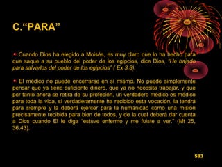 C.“PARA”
Cuando Dios ha elegido a Moisés, es muy claro que lo ha hecho para
que saque a su pueblo del poder de los egipcios, dice Dios, “He bajado
para salvarlos del poder de los egipcios” ( Ex 3,8).
El médico no puede encerrarse en sí mismo. No puede simplemente
pensar que ya tiene suficiente dinero, que ya no necesita trabajar, y que
por tanto ahora se retira de su profesión, un verdadero médico es médico
para toda la vida, si verdaderamente ha recibido esta vocación, la tendrá
para siempre y la deberá ejercer para la humanidad como una misión
precisamente recibida para bien de todos, y de la cual deberá dar cuenta
a Dios cuando El le diga “estuve enfermo y me fuiste a ver.” (Mt 25,
36.43).
583
 