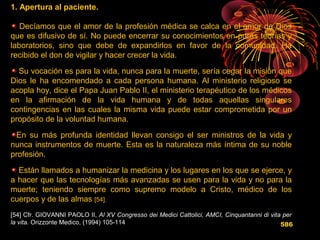 1. Apertura al paciente.
Decíamos que el amor de la profesión médica se calca en el amor de Dios
que es difusivo de sí. No puede encerrar su conocimientos en puras teorías y
laboratorios, sino que debe de expandirlos en favor de la comunidad. Ha
recibido el don de vigilar y hacer crecer la vida.
Su vocación es para la vida, nunca para la muerte, sería cegar la misión que
Dios le ha encomendado a cada persona humana. Al ministerio religioso se
acopla hoy, dice el Papa Juan Pablo II, el ministerio terapéutico de los médicos
en la afirmación de la vida humana y de todas aquellas singulares
contingencias en las cuales la misma vida puede estar comprometida por un
propósito de la voluntad humana.
En su más profunda identidad llevan consigo el ser ministros de la vida y
nunca instrumentos de muerte. Esta es la naturaleza más íntima de su noble
profesión.
Están llamados a humanizar la medicina y los lugares en los que se ejerce, y
a hacer que las tecnologías más avanzadas se usen para la vida y no para la
muerte; teniendo siempre como supremo modelo a Cristo, médico de los
cuerpos y de las almas [54].
[54] Cfr. GIOVANNI PAOLO II, Al XV Congresso dei Medici Cattolici, AMCI, Cinquantanni di vita per
la vita. Orizzonte Medico, (1994) 105-114 586
 