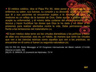 El médico católico, dice el Papa Pío XII, debe poner a disposición de los
enfermos su saber, sus fuerzas, su corazón y su devoción. Debe comprender
que él y sus pacientes se encuentran sujetos a la voluntad de Dios. La
medicina es un reflejo de la bondad de Dios. Debe ayudar a que el enfermo
acepte su enfermedad, y él mismo debe cuidarse del encandilamiento de la
técnica y hacer fructificar los dones que Dios le ha dado y no ceder a las
presiones para realizar atentados contra la vida. Debe permanecer fuerte
frente a las tentaciones del materialismo [55].
El buen médico debe tener así las virtudes dianoéticas y las políticas y hacer
de ellas una virtuosidad, esto es, un hábito, de manera que tanto las virtudes
que ven a las ciencias teóricas como aquellas que ven a las prácticas, se
encuentren en él como si fueran su segunda naturaleza [56].
[55] Cfr PIO XII, Radio Messaggio al VII Congresso internazionale dei Medici cattolici (11-9-56)
Discorso ai medici, 503
[56] Cfr D. GRACIA, El Juramento de Hipócrates, 12-14
587
 