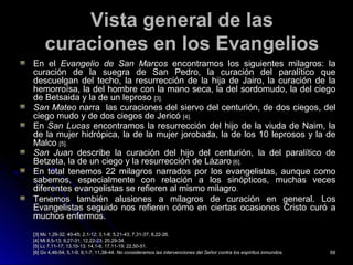 Vista general de lasVista general de las
curaciones en los Evangelioscuraciones en los Evangelios
En elEn el Evangelio de San MarcosEvangelio de San Marcos encontramos los siguientes milagros: laencontramos los siguientes milagros: la
curación de la suegra de San Pedro, la curación del paralítico quecuración de la suegra de San Pedro, la curación del paralítico que
descuelgan del techo, la resurrección de la hija de Jairo, la curación de ladescuelgan del techo, la resurrección de la hija de Jairo, la curación de la
hemorroísa, la del hombre con la mano seca, la del sordomudo, la del ciegohemorroísa, la del hombre con la mano seca, la del sordomudo, la del ciego
de Betsaida y la de un leprosode Betsaida y la de un leproso [3].[3].
San MateoSan Mateo narra las curaciones del siervo del centurión, de dos ciegos, delnarra las curaciones del siervo del centurión, de dos ciegos, del
ciego mudo y de dos ciegos de Jericóciego mudo y de dos ciegos de Jericó [4].[4].
EnEn San LucasSan Lucas encontramos la resurrección del hijo de la viuda de Naim, laencontramos la resurrección del hijo de la viuda de Naim, la
de la mujer hidrópica, la de la mujer jorobada, la de los 10 leprosos y la dede la mujer hidrópica, la de la mujer jorobada, la de los 10 leprosos y la de
MalcoMalco [5].[5].
San JuanSan Juan describe la curación del hijo del centurión, la del paralítico dedescribe la curación del hijo del centurión, la del paralítico de
Betzeta, la de un ciego y la resurrección de LázaroBetzeta, la de un ciego y la resurrección de Lázaro [6].[6].
En total tenemos 22 milagros narrados por los evangelistas, aunque comoEn total tenemos 22 milagros narrados por los evangelistas, aunque como
sabemos, especialmente con relación a los sinópticos, muchas vecessabemos, especialmente con relación a los sinópticos, muchas veces
diferentes evangelistas se refieren al mismo milagrodiferentes evangelistas se refieren al mismo milagro..
Tenemos también alusiones a milagros de curación en general. LosTenemos también alusiones a milagros de curación en general. Los
Evangelistas seguido nos refieren cómo en ciertas ocasiones Cristo curó aEvangelistas seguido nos refieren cómo en ciertas ocasiones Cristo curó a
muchos enfermos.muchos enfermos.
[3] Mc 1,29-32; 40-45; 2,1-12; 3,1-8; 5,21-43; 7,31-37; 8,22-26.[3] Mc 1,29-32; 40-45; 2,1-12; 3,1-8; 5,21-43; 7,31-37; 8,22-26.
[4][4] Mt 8,5-13; 9,27-31; 12,22-23; 20,29-34.Mt 8,5-13; 9,27-31; 12,22-23; 20,29-34.
[5] Lc 7,11-17; 13,10-13; 14,1-6; 17,11-19; 22,50-51.[5] Lc 7,11-17; 13,10-13; 14,1-6; 17,11-19; 22,50-51.
[6] Gv 4,46-54; 5,1-9; 9,1-7; 11,38-44.[6] Gv 4,46-54; 5,1-9; 9,1-7; 11,38-44. No consideramos las intervenciones del Señor contra los espíritus inmundos.No consideramos las intervenciones del Señor contra los espíritus inmundos. 5959
 
