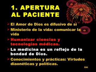 1. APERTURA
AL PACIENTE
 El Amor de Dios es difusivo de sí
 Ministerio de la vida: comunicar la
vida
 Humanizar ciencias yHumanizar ciencias y
tecnologías médicas.tecnologías médicas.
 La medicina es un reflejo de laLa medicina es un reflejo de la
bondad de Dios.bondad de Dios.
 Conocimientos y prácticas: Virtudes
diaonéticas y políticas.
590
 