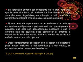 La veracidad entraña ser consciente de la gran confianza
que le tiene el enfermo al revelarle sus intimidades; se exige
veracidad en el diagnóstico y en la terapia, no sólo en el plano
corporal sino integral, mental, social, psíquico, espiritual.
Nunca debe de experimentar en el enfermo si en ello se
encuentra un peligro desproporcionado al bien que se pretende
alcanzar, que esto sea absolutamente necesario y que el
enfermo esté de acuerdo; debe comunicar al enfermo el
desarrollo de su enfermedad, decirle la verdad de su estado
cuándo y cómo sea más oportuno.
Debe complementar su acción con la acción del sacerdote
pues ambas misiones, la del sacerdote y la del médico, se
encuentran estrechamente enlazadas [57].
[57] Cfr P. MARTINI, Arzt und Seelsorge, in LTK (1)
593
 
