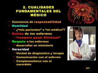 2. CUALIDADES
FUNDAMENTALES DEL
MÉDICO
 Conciencia de responsabilidadresponsabilidad
 HumildadHumildad
 ¿“mis pacientes” o “mi médico”?
 EstimaEstima de los enfermos
 “recipere quasi Christum”
 RespetoRespeto a los enfermos
 desarrollar un ministerio
 VeracidadVeracidad
 Verdad de diagnóstico y terapia
 Comunicación con el enfermo
 Complementarse con el
sacerdote
597
 