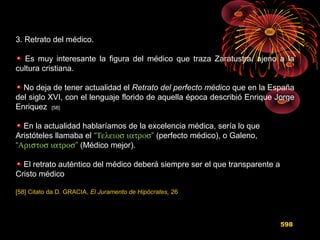 3. Retrato del médico.
Es muy interesante la figura del médico que traza Zaratustra, ajeno a la
cultura cristiana.
No deja de tener actualidad el Retrato del perfecto médico que en la España
del siglo XVI, con el lenguaje florido de aquella época describió Enrique Jorge
Enriquez [58]
En la actualidad hablaríamos de la excelencia médica, sería lo que
Aristóteles llamaba el “Τελειοσ ιατροσ” (perfecto médico), o Galeno,
“Αριστοσ ιατροσ” (Médico mejor).
El retrato auténtico del médico deberá siempre ser el que transparente a
Cristo médico
[58] Citato da D. GRACIA, El Juramento de Hipócrates, 26
598
 