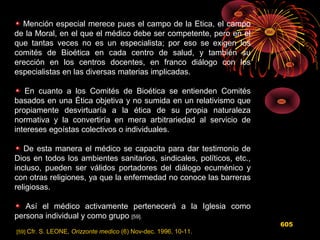 Mención especial merece pues el campo de la Etica, el campo
de la Moral, en el que el médico debe ser competente, pero en el
que tantas veces no es un especialista; por eso se exigen los
comités de Bioética en cada centro de salud, y también su
erección en los centros docentes, en franco diálogo con los
especialistas en las diversas materias implicadas.
En cuanto a los Comités de Bioética se entienden Comités
basados en una Ética objetiva y no sumida en un relativismo que
propiamente desvirtuaría a la ética de su propia naturaleza
normativa y la convertiría en mera arbitrariedad al servicio de
intereses egoístas colectivos o individuales.
De esta manera el médico se capacita para dar testimonio de
Dios en todos los ambientes sanitarios, sindicales, políticos, etc.,
incluso, pueden ser válidos portadores del diálogo ecuménico y
con otras religiones, ya que la enfermedad no conoce las barreras
religiosas.
Así el médico activamente pertenecerá a la Iglesia como
persona individual y como grupo [59].
[59] Cfr. S. LEONE, Orizzonte medico (6) Nov-dec. 1996, 10-11.
605
 