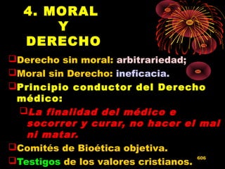 4. MORAL
Y
DERECHO
Derecho sin moral: arbitrariedad;
Moral sin Derecho: ineficacia.
Principio conductor del Derecho
médico:
La finalidad del médico e
socorrer y curar, no hacer el mal
ni matar.
Comités de Bioética objetiva.
Testigos de los valores cristianos.
606
 