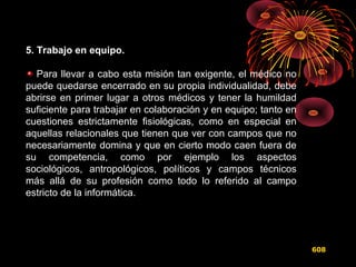 5. Trabajo en equipo.
Para llevar a cabo esta misión tan exigente, el médico no
puede quedarse encerrado en su propia individualidad, debe
abrirse en primer lugar a otros médicos y tener la humildad
suficiente para trabajar en colaboración y en equipo; tanto en
cuestiones estrictamente fisiológicas, como en especial en
aquellas relacionales que tienen que ver con campos que no
necesariamente domina y que en cierto modo caen fuera de
su competencia, como por ejemplo los aspectos
sociológicos, antropológicos, políticos y campos técnicos
más allá de su profesión como todo lo referido al campo
estricto de la informática.
608
 