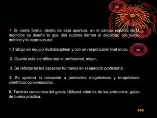 En cierta forma, dentro de esta apertura, en el campo español de la
medicina se diseña lo que dos autores llaman el decálogo del nuevo
médico y lo expresan así:
1.Trabajo en equipo multidisciplinar y con un responsable final único.
2. Cuanto más científico sea el profesional, mejor.
3. Se reforzarán los aspectos humanos en el ejercicio profesional.
4. Se ajustará la actuación a protocolos diagnósticos y terapéuticos
científicos consensuados.
5. Tendrán conciencia del gasto. Utilizará además de los protocolos, guías
de buena práctica.
609
 