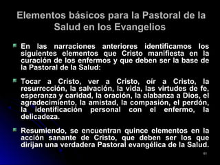 Elementos básicos para la Pastoral de laElementos básicos para la Pastoral de la
Salud en los EvangeliosSalud en los Evangelios
En las narraciones anteriores identificamos losEn las narraciones anteriores identificamos los
siguientes elementos que Cristo manifiesta en lasiguientes elementos que Cristo manifiesta en la
curación de los enfermos y que deben ser la base decuración de los enfermos y que deben ser la base de
la Pastoral de la Salud:la Pastoral de la Salud:
Tocar a Cristo, ver a Cristo, oír a Cristo, laTocar a Cristo, ver a Cristo, oír a Cristo, la
resurrección, la salvación, la vida, las virtudes de fe,resurrección, la salvación, la vida, las virtudes de fe,
esperanza y caridad, la oración, la alabanza a Dios, elesperanza y caridad, la oración, la alabanza a Dios, el
agradecimiento, la amistad, la compasión, el perdón,agradecimiento, la amistad, la compasión, el perdón,
la identificación personal con el enfermo, lala identificación personal con el enfermo, la
delicadeza.delicadeza.
Resumiendo, se encuentran quince elementos en laResumiendo, se encuentran quince elementos en la
acción sanante de Cristo, que deben ser los queacción sanante de Cristo, que deben ser los que
dirijan una verdadera Pastoral evangélica de la Salud.dirijan una verdadera Pastoral evangélica de la Salud.
6161
 