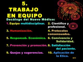 5.
TRABAJO
EN EQUIPO
Decálogo del Nuevo Médico:
1.Equipo multidisciplinar. 2. Científico y
profesional.
3. Humanización. 4. Protocolos
consensuados.
5. Responsab. Económica. 6. Convivencia y
Solidaridad.
7. Prevención y promoción. 8. Satisfacción
del paciente.
9. Quejas y sugerencias. 10. Aplicación de
la Etica.
611
 