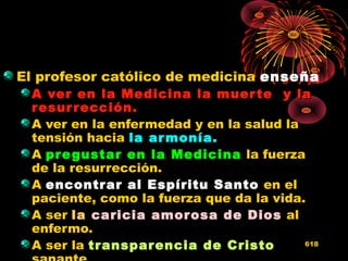 El profesor católico de medicina enseña
A ver en la Medicina la muerte y laA ver en la Medicina la muerte y la
resurrección.resurrección.
A ver en la enfermedad y en la salud la
tensión hacia la armonía.la armonía.
A pregustar en la Medicinapregustar en la Medicina la fuerza
de la resurrección.
A encontrar al Espíritu Santoencontrar al Espíritu Santo en el
paciente, como la fuerza que da la vida.
A ser lala caricia amorosa de Dioscaricia amorosa de Dios al
enfermo.
A ser la transparencia de Cristotransparencia de Cristo 618
 
