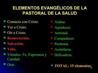 ELEMENTOS EVANGÉLICOS DE LAELEMENTOS EVANGÉLICOS DE LA
PASTORAL DE LA SALUDPASTORAL DE LA SALUD
Contacto con Cristo.
Ver a Cristo.
Oír a Cristo.
Resurrección.
Salvación.
Vida.
Virtudes: Fe, Esperanza y
Caridad.
Orar.
Alabar.
Agradecer.
Amistad.
Compadecer.
Perdonar.
Asimilarse.
Delicadeza.
 TOTAL: 15 elementos.6262
 