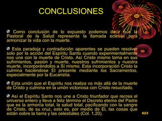 Como conclusión de lo expuesto podemos decir que la
Pastoral de la Salud representa la llamada eclesial para
armonizar la vida con la muerte.
Esta paradoja y contradicción aparentes se pueden resolver
solo por la acción del Espíritu Santo cuando experimentalmente
nos une con la muerte de Cristo. Así Cristo mismo toma en sus
sufrimientos, pasión y muerte, nuestros sufrimientos y nuestra
muerte, incorporándolos a Sí mismo. Esta incorporación Cristo la
culmina haciéndose El presente mediante los Sacramentos,
especialmente por la Eucaristía.
Esta unión que el Espíritu nos realiza va más allá de la muerte
de Cristo y culmina en la unión victoriosa con Cristo resucitado.
Así el Espíritu Santo nos une a Cristo triunfador que recrea el
universo entero y lleva a feliz término el Decreto eterno del Padre
que es la armonía total, la salud total, pacificando con la sangre
de Cristo, de su cruz, esto es, por medio de El, las cosas que
están sobre la tierra y las celestiales (Col. 1,20).
CONCLUSIONES
623
 